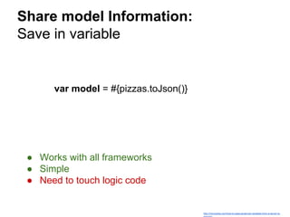Share model Information:
Save in variable
http://mircozeiss.com/how-to-pass-javascript-variables-from-a-server-to-
var model = #{pizzas.toJson()}
● Works with all frameworks
● Simple
● Need to touch logic code
 