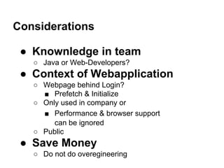 Considerations
● Knownledge in team
○ Java or Web-Developers?
● Context of Webapplication
○ Webpage behind Login?
■ Prefetch & Initialize
○ Only used in company or
■ Performance & browser support
can be ignored
○ Public
● Save Money
○ Do not do overegineering
 
