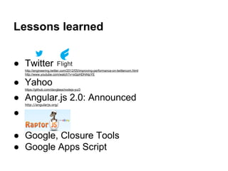 Lessons learned
● Twitter
http://engineering.twitter.com/2012/05/improving-performance-on-twittercom.html
http://www.youtube.com/watch?v=sGpHDHAIpYE
● Yahoo
https://github.com/davglass/nodejs-yui3
● Angular.js 2.0: Announced
http://angularjs.org/
●
● Google, Closure Tools
● Google Apps Script
 