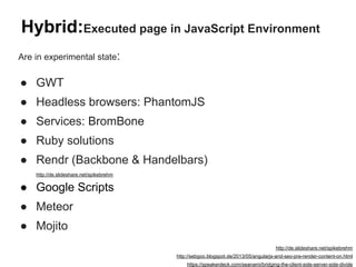 Hybrid:Executed page in JavaScript Environment
Are in experimental state:
● GWT
● Headless browsers: PhantomJS
● Services: BromBone
● Ruby solutions
● Rendr (Backbone & Handelbars)
http://de.slideshare.net/spikebrehm
● Google Scripts
● Meteor
● Mojito
http://de.slideshare.net/spikebrehm
http://sebgoo.blogspot.de/2013/05/angularjs-and-seo-pre-render-content-on.html
https://speakerdeck.com/seanami/bridging-the-client-side-server-side-divide
 