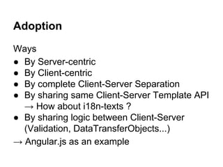 Adoption
Ways
● By Server-centric
● By Client-centric
● By complete Client-Server Separation
● By sharing same Client-Server Template API
→ How about i18n-texts ?
● By sharing logic between Client-Server
(Validation, DataTransferObjects...)
→ Angular.js as an example
 