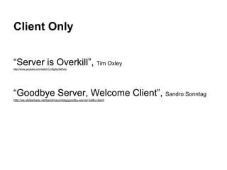 Client Only
“Server is Overkill”, Tim Oxley
http://www.youtube.com/watch?v=BgXjJ3aDwtc
“Goodbye Server, Welcome Client”, Sandro Sonntag
http://es.slideshare.net/sandrosonntag/goodby-server-hello-client
 