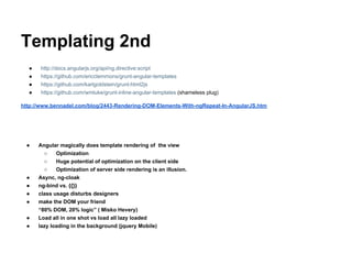 Templating 2nd
● http://docs.angularjs.org/api/ng.directive:script
● https://github.com/ericclemmons/grunt-angular-templates
● https://github.com/karlgoldstein/grunt-html2js
● https://github.com/wmluke/grunt-inline-angular-templates (shameless plug)
http://www.bennadel.com/blog/2443-Rendering-DOM-Elements-With-ngRepeat-In-AngularJS.htm
● Angular magically does template rendering of the view
○ Optimization
○ Huge potential of optimization on the client side
○ Optimization of server side rendering is an illusion.
● Async, ng-cloak
● ng-bind vs. {{}}
● class usage disturbs designers
● make the DOM your friend
“80% DOM, 20% logic” ( Misko Hevery)
● Load all in one shot vs load all lazy loaded
● lazy loading in the background (jquery Mobile)
 