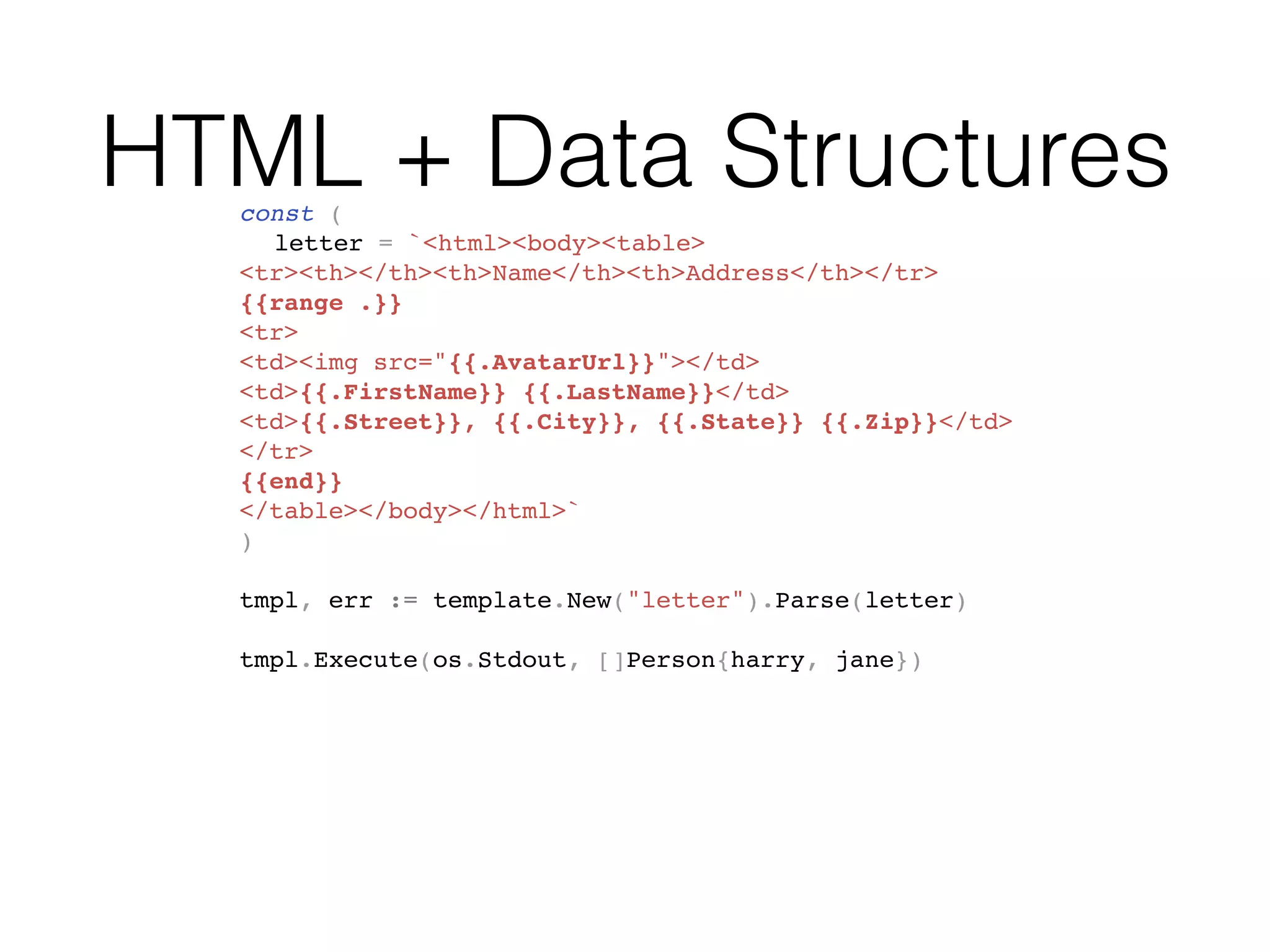 HTML + Data Structuresconst (
letter = `<html><body><table>
<tr><th></th><th>Name</th><th>Address</th></tr>
{{range .}}
<tr>
<td><img src="{{.AvatarUrl}}"></td>
<td>{{.FirstName}} {{.LastName}}</td>
<td>{{.Street}}, {{.City}}, {{.State}} {{.Zip}}</td>
</tr>
{{end}}
</table></body></html>`
)
tmpl, err := template.New("letter").Parse(letter)
tmpl.Execute(os.Stdout, []Person{harry, jane})
 