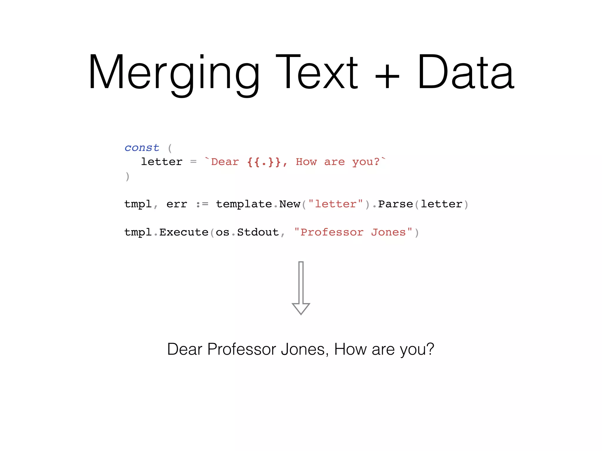 Merging Text + Data
const (
letter = `Dear {{.}}, How are you?`
)
tmpl, err := template.New("letter").Parse(letter)
tmpl.Execute(os.Stdout, "Professor Jones")
Dear Professor Jones, How are you?
 