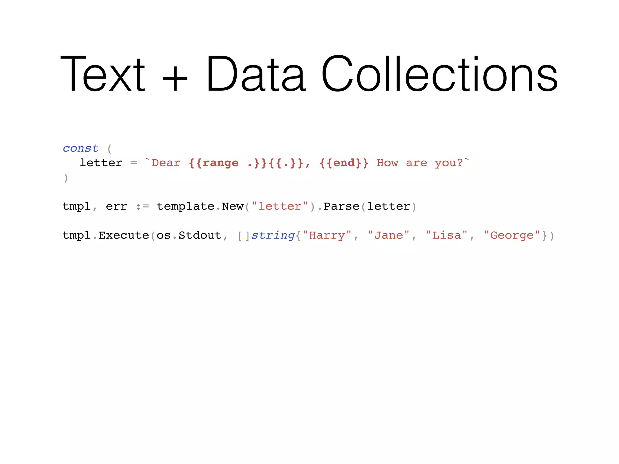 Text + Data Collections
const (
letter = `Dear {{range .}}{{.}}, {{end}} How are you?`
)
tmpl, err := template.New("letter").Parse(letter)
tmpl.Execute(os.Stdout, []string{"Harry", "Jane", "Lisa", "George"})
 