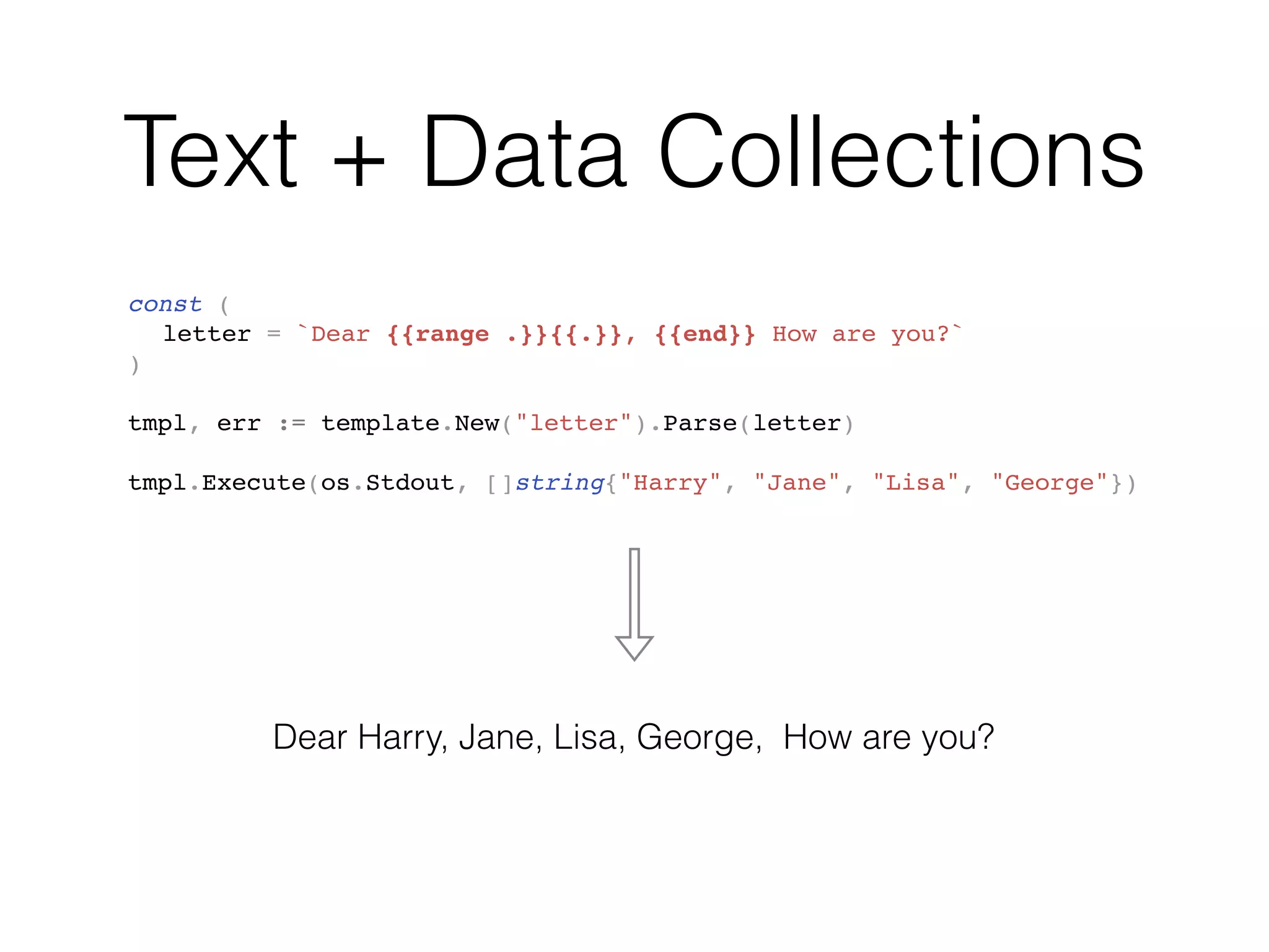 Text + Data Collections
const (
letter = `Dear {{range .}}{{.}}, {{end}} How are you?`
)
tmpl, err := template.New("letter").Parse(letter)
tmpl.Execute(os.Stdout, []string{"Harry", "Jane", "Lisa", "George"})
Dear Harry, Jane, Lisa, George, How are you?
 