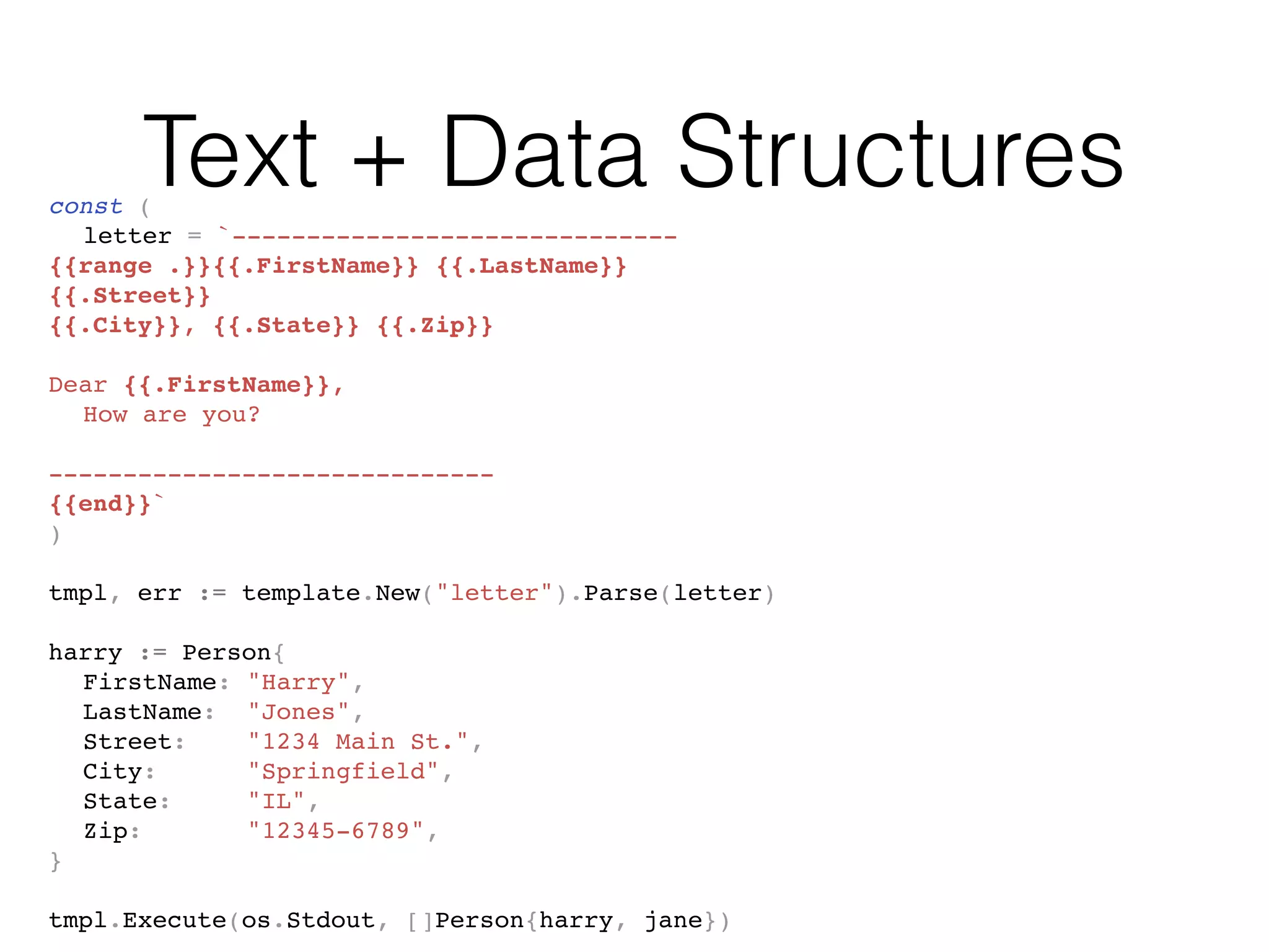 Text + Data Structuresconst (
letter = `------------------------------
{{range .}}{{.FirstName}} {{.LastName}}
{{.Street}}
{{.City}}, {{.State}} {{.Zip}}
Dear {{.FirstName}},
How are you?
------------------------------
{{end}}`
)
tmpl, err := template.New("letter").Parse(letter)
harry := Person{
FirstName: "Harry",
LastName: "Jones",
Street: "1234 Main St.",
City: "Springfield",
State: "IL",
Zip: "12345-6789",
}
tmpl.Execute(os.Stdout, []Person{harry, jane})
 