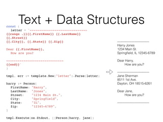 Text + Data Structuresconst (
letter = `------------------------------
{{range .}}{{.FirstName}} {{.LastName}}
{{.Street}}
{{.City}}, {{.State}} {{.Zip}}
Dear {{.FirstName}},
How are you?
------------------------------
{{end}}`
)
tmpl, err := template.New("letter").Parse(letter)
harry := Person{
FirstName: "Harry",
LastName: "Jones",
Street: "1234 Main St.",
City: "Springfield",
State: "IL",
Zip: "12345-6789",
}
tmpl.Execute(os.Stdout, []Person{harry, jane})
------------------------------
Harry Jones
1234 Main St.
Springﬁeld, IL 12345-6789
Dear Harry,
How are you?
------------------------------
Jane Sherman
8511 1st Ave.
Dayton, OH 18515-6261
Dear Jane,
How are you?
------------------------------
 