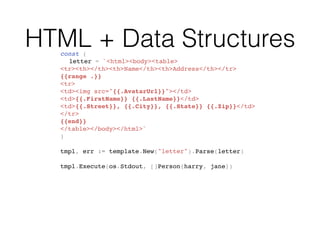 HTML + Data Structuresconst (
letter = `<html><body><table>
<tr><th></th><th>Name</th><th>Address</th></tr>
{{range .}}
<tr>
<td><img src="{{.AvatarUrl}}"></td>
<td>{{.FirstName}} {{.LastName}}</td>
<td>{{.Street}}, {{.City}}, {{.State}} {{.Zip}}</td>
</tr>
{{end}}
</table></body></html>`
)
tmpl, err := template.New("letter").Parse(letter)
tmpl.Execute(os.Stdout, []Person{harry, jane})
 