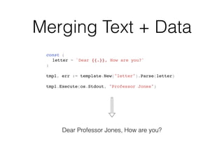 Merging Text + Data
const (
letter = `Dear {{.}}, How are you?`
)
tmpl, err := template.New("letter").Parse(letter)
tmpl.Execute(os.Stdout, "Professor Jones")
Dear Professor Jones, How are you?
 