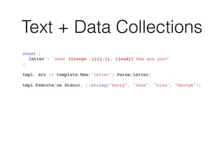 Text + Data Collections
const (
letter = `Dear {{range .}}{{.}}, {{end}} How are you?`
)
tmpl, err := template.New("letter").Parse(letter)
tmpl.Execute(os.Stdout, []string{"Harry", "Jane", "Lisa", "George"})
 