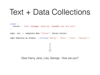 Text + Data Collections
const (
letter = `Dear {{range .}}{{.}}, {{end}} How are you?`
)
tmpl, err := template.New("letter").Parse(letter)
tmpl.Execute(os.Stdout, []string{"Harry", "Jane", "Lisa", "George"})
Dear Harry, Jane, Lisa, George, How are you?
 