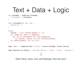 Text + Data + Logic
var funcMap = template.FuncMap{
"increment": increment,
}
func increment(x int) int {
return x + 1
}
const (
letter = `Dear {{with $names := .}}
{{- range $i, $val := $names}}
{{- if lt (increment $i) (len $names)}}
{{- $val}}, {{else -}} and {{$val}}{{end}}
{{- end}}{{end}}; How are you?`
)
tmpl, err := template.New("letter").Funcs(funcMap).Parse(letter)
tmpl.Execute(os.Stdout, []string{"Harry", "Jane", "Lisa", "George"})
Dear Harry, Jane, Lisa, and George; How are you?
 