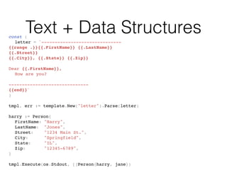 Text + Data Structuresconst (
letter = `------------------------------
{{range .}}{{.FirstName}} {{.LastName}}
{{.Street}}
{{.City}}, {{.State}} {{.Zip}}
Dear {{.FirstName}},
How are you?
------------------------------
{{end}}`
)
tmpl, err := template.New("letter").Parse(letter)
harry := Person{
FirstName: "Harry",
LastName: "Jones",
Street: "1234 Main St.",
City: "Springfield",
State: "IL",
Zip: "12345-6789",
}
tmpl.Execute(os.Stdout, []Person{harry, jane})
 