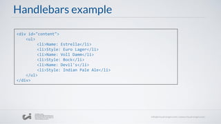 Handlebars example
<div id="content">
<ul>
<li>Name: Estrella</li>
<li>Style: Euro Lager</li>
<li>Name: Voll Damm</li>
<li>Style: Bock</li>
<li>Name: Devil's</li>
<li>Style: Indian Pale Ale</li>
</ul>
</div>
 