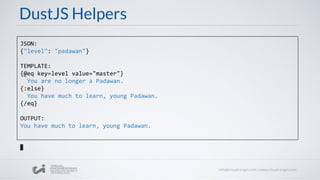 DustJS Helpers
JSON:
{"level": "padawan"}
TEMPLATE:
{@eq key=level value="master"}
You are no longer a Padawan.
{:else}
You have much to learn, young Padawan.
{/eq}
OUTPUT:
You have much to learn, young Padawan.
 