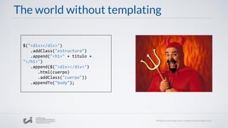 The world without templating
$("<div></div>")
.addClass("estructura")
.append("<h1>" + titulo +
"</h1>")
.append($("<div></div>")
.html(cuerpo)
.addClass("cuerpo"))
.appendTo("body");
 