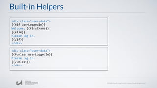 Built-in Helpers
<div class="user-data">​
{{#if userLoggedIn}}​
Welcome, {{firstName}}
{{else}}
Please Log in.
{{/if}}
</div>
<div class="user-data">​
{{#unless userLoggedIn}}​
Please Log in.
{{/unless}}
</div>
 