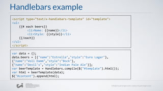 Handlebars example
<script type="text/x-handlebars-template" id="template">
<ul>
{{# each beers}}
<li>Name: {{name}}</li>
<li>Style: {{style}}</li>
{{/each}}
</ul>
</script>
var data = {};
data.beers = [{"name":"Estrella","style":"Euro Lager"},
{"name":"Voll Damm","style":"Bock"},
{"name":"Devil's","style":"Indian Pale Ale"}];
var beerTemplate = Handlebars.compile($("#template").html());
var html = beerTemplate(data);
$("#content").append(html);
 