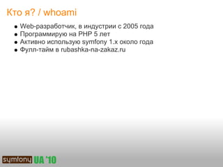 Кто я? / whoami
  Web-разработчик, в индустрии с 2005 года
  Программирую на PHP 5 лет
  Активно использую symfony 1.x около года
  Фулл-тайм в rubashka-na-zakaz.ru
 