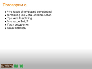 Поговорим о
  Что такое sf templating component?
  templating как мета-шаблонизатор
  Три кита templating
  Что такое Twig?
  План внедрения
  Ваши вопросы
 