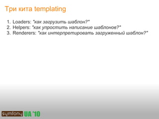 Три кита templating
1. Loaders: "как загрузить шаблон?"
2. Helpers: "как упростить написание шаблонов?"
3. Renderers: "как интерпретировать загруженный шаблон?"
 