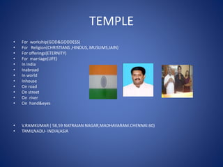 TEMPLE
• For workship(GOD&GODDESS)
• For Religion(CHRISTIANS ,HINDUS, MUSLIMS,JAIN)
• For offerings(ETERNITY)
• For marriage(LIFE)
• In India
• Inabroad
• In world
• Inhouse
• On road
• On street
• On river
• On hand&eyes
• V.RAMKUMAR ( 58,59 NATRAJAN NAGAR,MADHAVARAM.CHENNAI.60)
• TAMILNADU- INDIA(ASIA
 