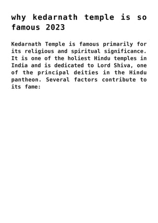 why kedarnath temple is so
famous 2023
Kedarnath Temple is famous primarily for
its religious and spiritual significance.
It is one of the holiest Hindu temples in
India and is dedicated to Lord Shiva, one
of the principal deities in the Hindu
pantheon. Several factors contribute to
its fame:
 