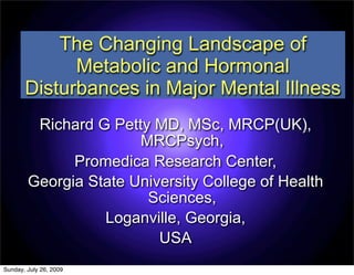 The Changing Landscape of
             Metabolic and Hormonal
       Disturbances in Major Mental Illness
         Richard G Petty MD, MSc, MRCP(UK),
                       MRCPsych,
              Promedica Research Center,
        Georgia State University College of Health
                        Sciences,
                  Loganville, Georgia,
                          USA
Sunday, July 26, 2009
 