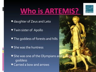 Who is ARTEMIS?  ♥  daughter of Zeus and Leto ♥  Twin sister of  Apollo ♥  The goddess of forests and hills ♥  She was the huntress ♥  She was one of the Olympians and a virgin  goddess ♥  Carried a bow and arrows 