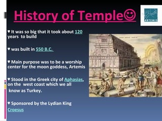 History of Temple  ♥  It was so big that it took about  120   years  to build  ♥  was built in  550 B.C.  ♥  Main purpose was to be a worship center for the moon goddess, Artemis ♥  Stood in the Greek city of  Aphasias , on the  west coast which we all know as Turkey.  ♥  Sponsored by the Lydian King  Croesus 