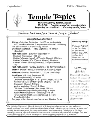 September 2009                                                         Elul 5769/Tishri 5770




                        Temple T pics
                                  The Newsletter of Temple Sholom
                                   1913-2013 – Looking toward our second century
                                Respecting our traditions…. Focusing on the future

            Welcome back to a New Year at Temple Sholom!
                       HIGH HOLIDAY SCHEDULE
     S’lichot - Saturday, September 12—5:00 pm family activity               Sanctuary Setup
         6:00 pm—Pizza Dinner, 6:30 pm—Havdalah, 6:45 pm—Oneg,
     7:00 pm—Service, 7:30 pm—Study session                                  If you can help set
     Erev Rosh haShanah – Friday, September 18, 8:00pm                       up the Sanctuary
         (Sanctuary)                                                         at 1pm on Sep.
     Rosh haShanah I – Saturday, September 19
                                                                             19th or Sep. 27th,
       Shacharit (Sanctuary), 10:00 am                                       contact Mark
       Children’s Service (ages 3 – 2nd grade, Chapel), 10:00 am             Nussenfeld at
       Children’s Service (3rd – 6th grade, Chapel), 11:00 am                Noos74@verizon.net
       Children’s Torah Service (Sanctuary), 2:00 pm (Open to
         all)
     Rosh haShanah II – Sunday, September 20, 10:00 am (Chapel)
                                                                               Fall Worship
     Shabbat Shuvah - Friday, September 25. 8:00pm (Chapel)
     Kol Nidre – Sunday, September 27, 7:30 pm (Sanctuary)                       Schedule:
     Yom Kippur – Monday, September 28                                     Beginning Friday, Sep-
        Shacharit (Sanctuary), 10:00 am                                    tember 11th, services will
        Children’s Service (ages 3 – 2nd grade, Chapel), 10:00 am
                                                                            begin at 8:00pm, except
         Children’s Service (3rd to 6th grade, Chapel), 11:00 am
        Discussion (Chapel), 1:00 pm                                       for the last Friday of
        Musical Meditation (Chapel), 2:00 pm                               each month which is the
        Children’s Torah Service (Sanctuary), 2:00 pm
        Mincha (Afternoon) Service (Sanctuary), 3:30 pm                    Sunset service, starting
        Yizkor (Memorial) Service (Sanctuary), 5:15 pm                     at 6pm. Saturday
        Ne’ilah (Concluding) Service (Sanctuary), 5:45 pm                  morning services resume
        Break Fast to follow
     See page 18 for information on Sukkot and Simchat Torah               September 5th.


Our Mission Statement: Temple Sholom is a Reform Jewish congregation that welcomes
traditional and non traditional Jewish families and individuals, aspiring to create a warm and
caring Jewish atmosphere fostering inclusiveness and community. We engage in life long
learning, worship, lifecycle events and social action (Tikun Olam), while cultivating a love and
understanding of our Jewish heritage and promoting the perpetuation of Judaism.
 