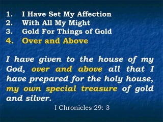 1.   I Have Set My Affection
2.   With All My Might
3.   Gold For Things of Gold
4.   Over and Above

I have given to the house of my
God, over and above all that I
have prepared for the holy house,
my own special treasure of gold
and silver.
             I Chronicles 29: 3
 