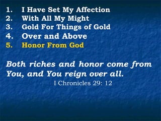 1.   I Have Set My Affection
2.   With All My Might
3.   Gold For Things of Gold
4.   Over and Above
5.   Honor From God

Both riches and honor come from
You, and You reign over all.
             I Chronicles 29: 12
 