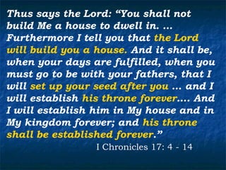 Thus says the Lord: “You shall not
build Me a house to dwell in. …
Furthermore I tell you that the Lord
will build you a house. And it shall be,
when your days are fulfilled, when you
must go to be with your fathers, that I
will set up your seed after you … and I
will establish his throne forever…. And
I will establish him in My house and in
My kingdom forever; and his throne
shall be established forever.”
                 I Chronicles 17: 4 - 14
 