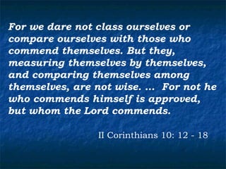 For we dare not class ourselves or
compare ourselves with those who
commend themselves. But they,
measuring themselves by themselves,
and comparing themselves among
themselves, are not wise. … For not he
who commends himself is approved,
but whom the Lord commends.

                II Corinthians 10: 12 - 18
 