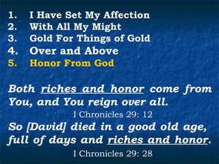 1.   I Have Set My Affection
2.   With All My Might
3.   Gold For Things of Gold
4.   Over and Above
5.   Honor From God

Both riches and honor come from
You, and You reign over all.
             I Chronicles 29: 12
So [David] died in a good old age,
full of days and riches and honor.
             I Chronicles 29: 28
 