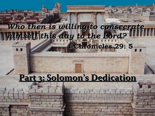 Who then is willing to consecrate
himself this day to the Lord?
              I Chronicles 29: 5



  Part 3: Solomon’s Dedication
 