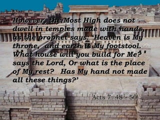 However, the Most High does not
dwell in temples made with hands,
as the prophet says: ‘Heaven is My
throne, and earth is My footstool.
What house will you build for Me?
says the Lord, Or what is the place
of My rest? Has My hand not made
all these things?’

                    Acts 7: 48 - 50
 