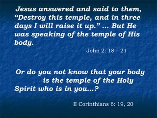 Jesus answered and said to them,
“Destroy this temple, and in three
days I will raise it up.” … But He
was speaking of the temple of His
body.
                    John 2: 18 – 21



Or do you not know that your body
        is the temple of the Holy
Spirit who is in you…?

               II Corinthians 6: 19, 20
 