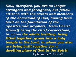 Now, therefore, you are no longer
strangers and foreigners, but fellow
citizens with the saints and members
of the household of God, having been
built on the foundation of the
apostles and prophets, Jesus Christ
Himself being the chief cornerstone,
in whom the whole building, being
fitted together, grows into a holy
temple in the Lord, in whom you also
are being built together for a
dwelling place of God in the Spirit.
              Ephesians 2: 19 - 22
 