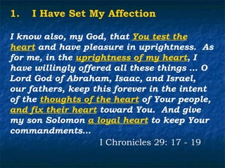1.   I Have Set My Affection

I know also, my God, that You test the
heart and have pleasure in uprightness. As
for me, in the uprightness of my heart, I
have willingly offered all these things … O
Lord God of Abraham, Isaac, and Israel,
our fathers, keep this forever in the intent
of the thoughts of the heart of Your people,
and fix their heart toward You. And give
my son Solomon a loyal heart to keep Your
commandments…
                    I Chronicles 29: 17 - 19
 
