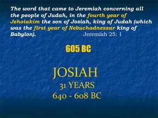 The word that came to Jeremiah concerning all
the people of Judah, in the fourth year of
Jehoiakim the son of Josiah, king of Judah (which
was the first year of Nebuchadnezzar king of
Babylon).                 Jeremiah 25: 1


                   605 BC

              JOSIAH
               31 YEARS
              640 - 608 BC
 