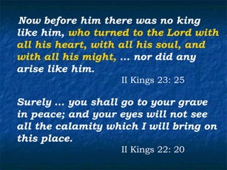 Now before him there was no king
like him, who turned to the Lord with
all his heart, with all his soul, and
with all his might, … nor did any
arise like him.
                   II Kings 23: 25

Surely … you shall go to your grave
in peace; and your eyes will not see
all the calamity which I will bring on
this place.
                   II Kings 22: 20
 