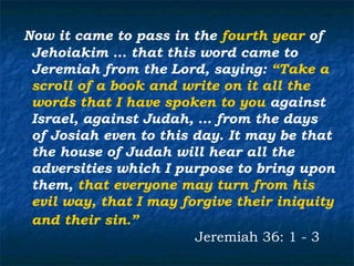 Now it came to pass in the fourth year of
 Jehoiakim … that this word came to
 Jeremiah from the Lord, saying: “Take a
 scroll of a book and write on it all the
 words that I have spoken to you against
 Israel, against Judah, … from the days
 of Josiah even to this day. It may be that
 the house of Judah will hear all the
 adversities which I purpose to bring upon
 them, that everyone may turn from his
 evil way, that I may forgive their iniquity
 and their sin.”
                        Jeremiah 36: 1 - 3
 