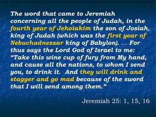 The word that came to Jeremiah
concerning all the people of Judah, in the
fourth year of Jehoiakim the son of Josiah,
king of Judah (which was the first year of
Nebuchadnezzar king of Babylon). … For
thus says the Lord God of Israel to me:
“Take this wine cup of fury from My hand,
and cause all the nations, to whom I send
you, to drink it. And they will drink and
stagger and go mad because of the sword
that I will send among them.”

                      Jeremiah 25: 1, 15, 16
 