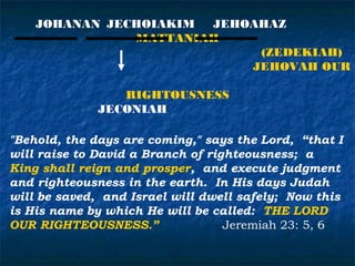 JOHANAN JECHOIAKIM JEHOAHAZ
               MATTANIAH
                            (ZEDEKIAH)
                           JEHOVAH OUR

                 RIGHTOUSNESS
              JECONIAH

"Behold, the days are coming," says the Lord, “that I
will raise to David a Branch of righteousness; a
King shall reign and prosper, and execute judgment
and righteousness in the earth. In His days Judah
will be saved, and Israel will dwell safely; Now this
is His name by which He will be called: THE LORD
OUR RIGHTEOUSNESS.”                Jeremiah 23: 5, 6
 