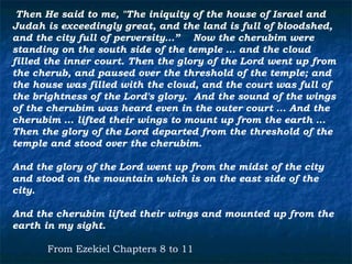 Then He said to me, "The iniquity of the house of Israel and
Judah is exceedingly great, and the land is full of bloodshed,
and the city full of perversity…” Now the cherubim were
standing on the south side of the temple … and the cloud
filled the inner court. Then the glory of the Lord went up from
the cherub, and paused over the threshold of the temple; and
the house was filled with the cloud, and the court was full of
the brightness of the Lord's glory. And the sound of the wings
of the cherubim was heard even in the outer court … And the
cherubim … lifted their wings to mount up from the earth …
Then the glory of the Lord departed from the threshold of the
temple and stood over the cherubim.

And the glory of the Lord went up from the midst of the city
and stood on the mountain which is on the east side of the
city.

And the cherubim lifted their wings and mounted up from the
earth in my sight.

      From Ezekiel Chapters 8 to 11
 