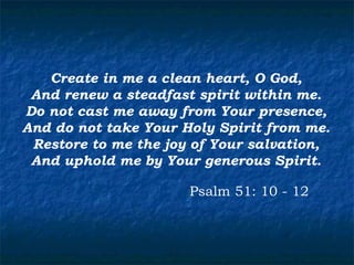 Create in me a clean heart, O God,
 And renew a steadfast spirit within me.
Do not cast me away from Your presence,
And do not take Your Holy Spirit from me.
 Restore to me the joy of Your salvation,
 And uphold me by Your generous Spirit.

                      Psalm 51: 10 - 12
 